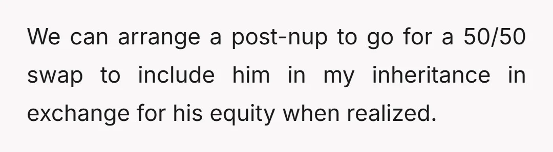 We can arrange a post-nup to go for a 50/50 swap to include him in my inheritance in exchange for his equity when realized.