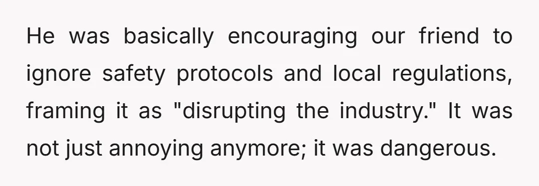 He was basically encouraging our friend to ignore safety protocols and local regulations, framing it as "disrupting the industry." It was not just annoying anymore; it was dangerous.