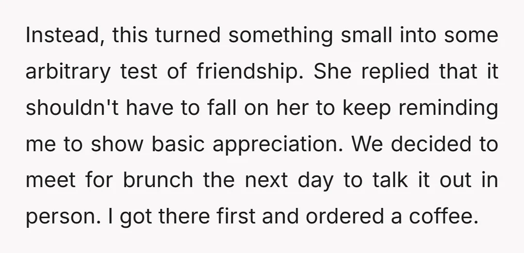 Instead, this turned something small into some arbitrary test of friendship. She replied that it shouldn't have to fall on her to keep reminding me to show basic appreciation. We...