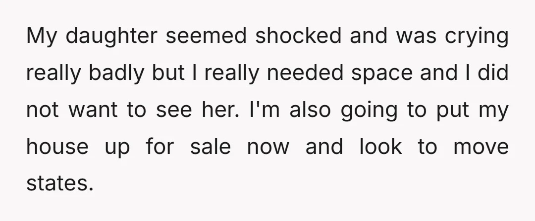 My daughter seemed shocked and was crying really badly but I really needed space and I did not want to see her. I'm also going to put my house up...