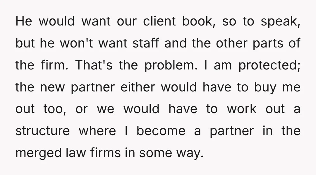 He would want our client book, so to speak, but he won't want staff and the other parts of the firm. That's the problem. I am protected; the new partner...