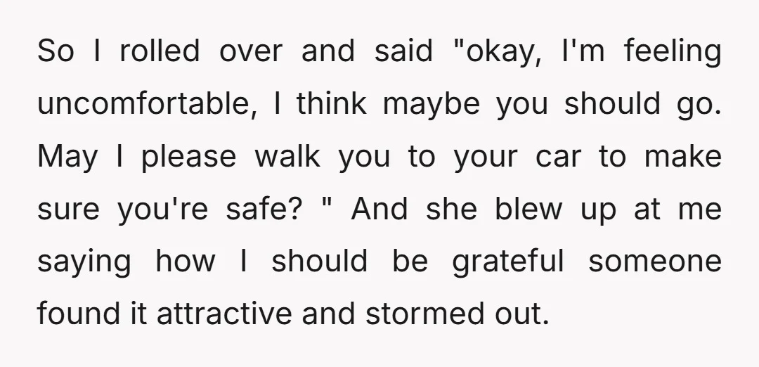 So I rolled over and said "okay, I'm feeling uncomfortable, I think maybe you should go. May I please walk you to your car to make sure you're safe? "...