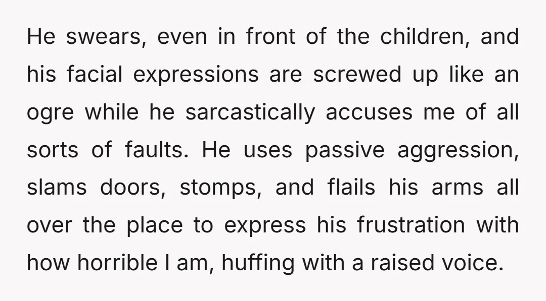 He swears, even in front of the children, and his facial expressions are screwed up like an ogre while he sarcastically accuses me of all sorts of faults. He uses...