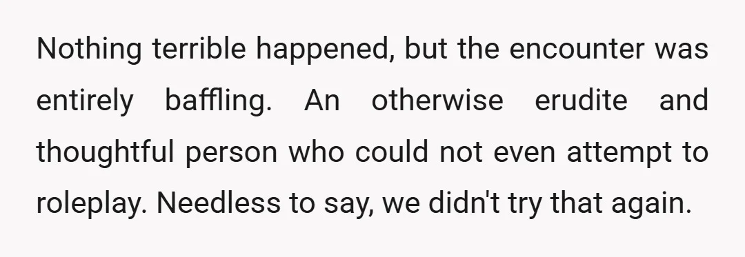 Nothing terrible happened, but the encounter was entirely baffling. An otherwise erudite and thoughtful person who could not even attempt to roleplay. Needless to say, we didn't try that again.