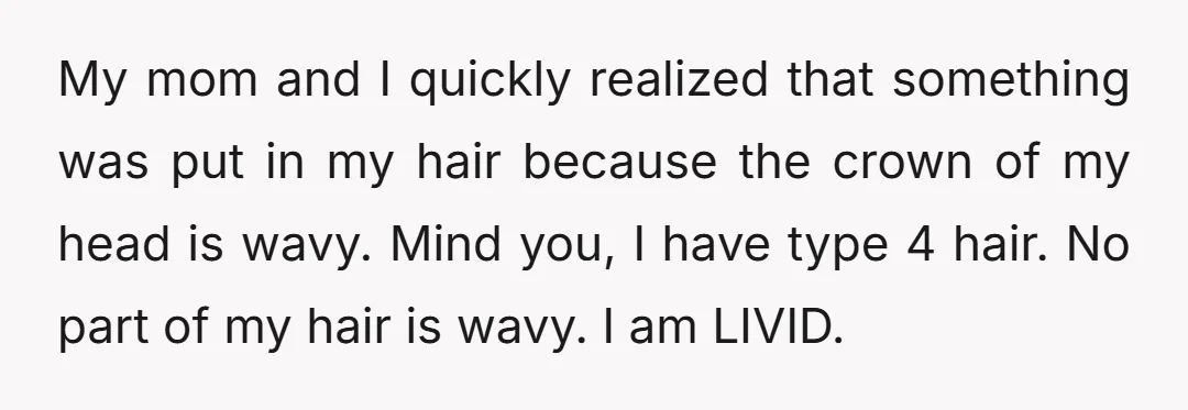 My mom and I quickly realized that something was put in my hair because the crown of my head is wavy. Mind you, I have type 4 hair. No part...