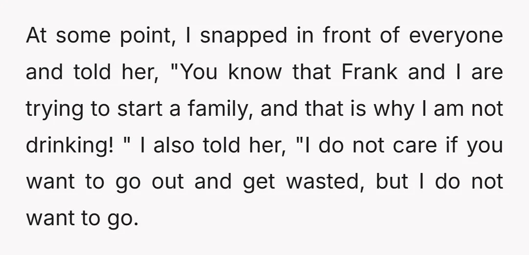 At some point, I snapped in front of everyone and told her, "You know that Frank and I are trying to start a family, and that is why I am...
