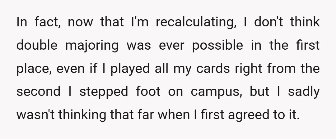 In fact, now that I'm recalculating, I don't think double majoring was ever possible in the first place, even if I played all my cards right from the second I...