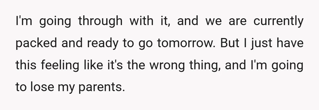 I'm going through with it, and we are currently packed and ready to go tomorrow. But I just have this feeling like it's the wrong thing, and I'm going to...