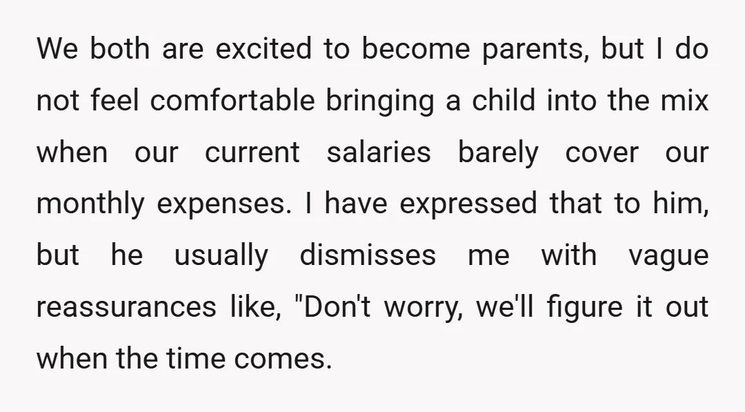 We both are excited to become parents, but I do not feel comfortable bringing a child into the mix when our current salaries barely cover our monthly expenses. I have...