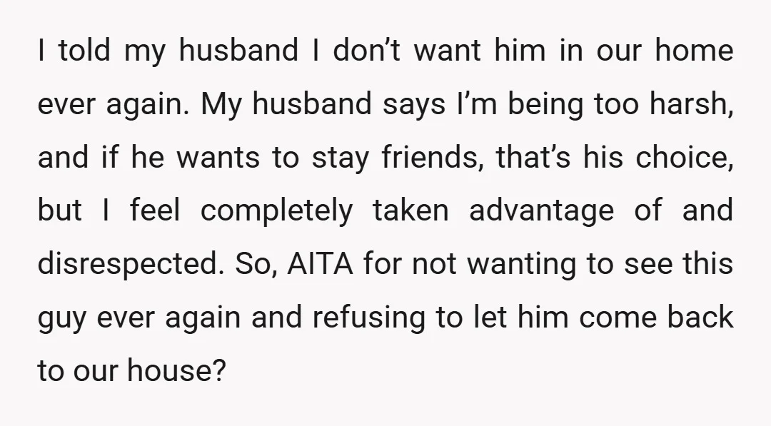 I told my husband I don’t want him in our home ever again. My husband says I’m being too harsh, and if he wants to stay friends, that’s his choice,...