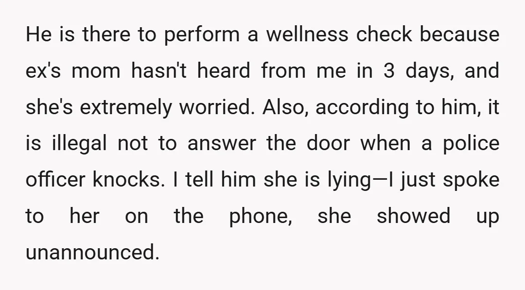He is there to perform a wellness check because ex's mom hasn't heard from me in 3 days, and she's extremely worried. Also, according to him, it is illegal not...