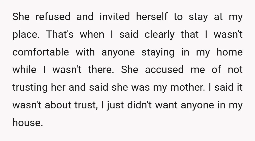 She refused and invited herself to stay at my place. That's when I said clearly that I wasn't comfortable with anyone staying in my home while I wasn't there. She...