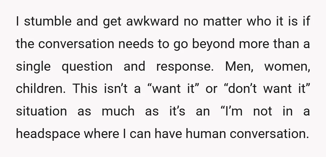 I stumble and get awkward no matter who it is if the conversation needs to go beyond more than a single question and response. Men, women, children. This isn’t a...