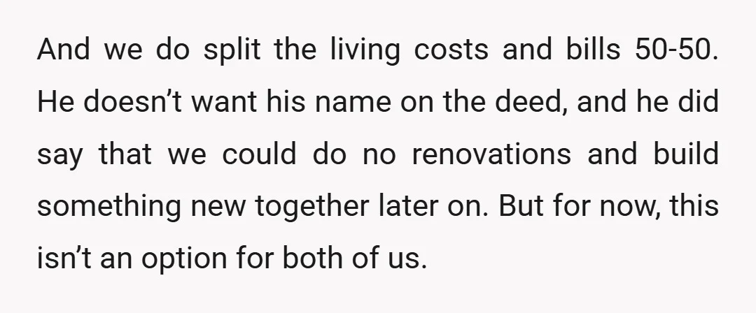 And we do split the living costs and bills 50-50. He doesn’t want his name on the deed, and he did say that we could do no renovations and build...