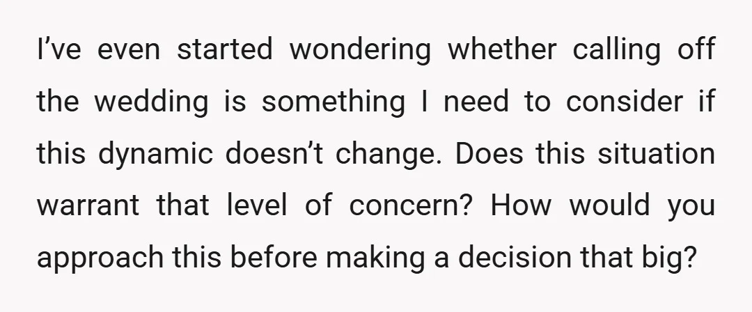 I’ve even started wondering whether calling off the wedding is something I need to consider if this dynamic doesn’t change. Does this situation warrant that level of concern? How would...