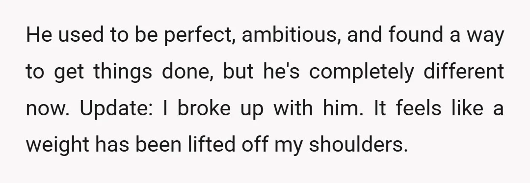 He used to be perfect, ambitious, and found a way to get things done, but he's completely different now. Update: I broke up with him. It feels like a weight...