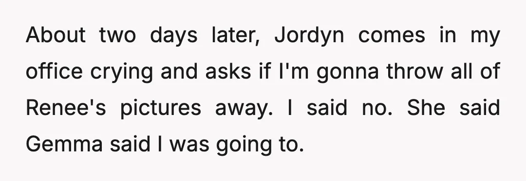 About two days later, Jordyn comes in my office crying and asks if I'm gonna throw all of Renee's pictures away. I said no. She said Gemma said I was...
