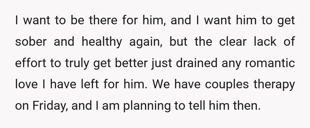 I want to be there for him, and I want him to get sober and healthy again, but the clear lack of effort to truly get better just drained any...