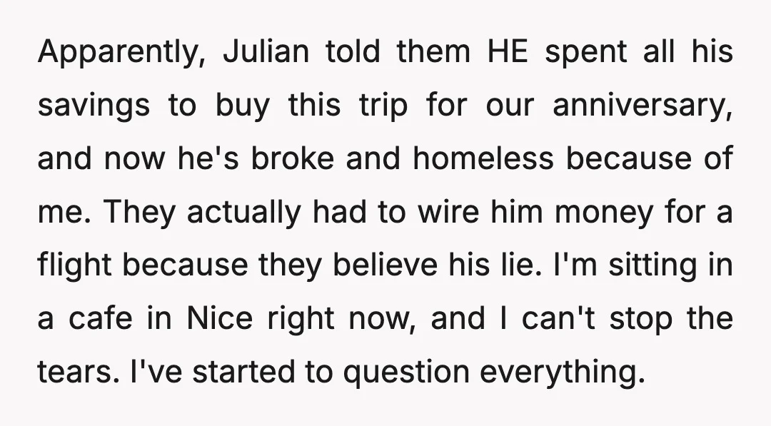 Apparently, Julian told them HE spent all his savings to buy this trip for our anniversary, and now he's broke and homeless because of me. They actually had to wire...