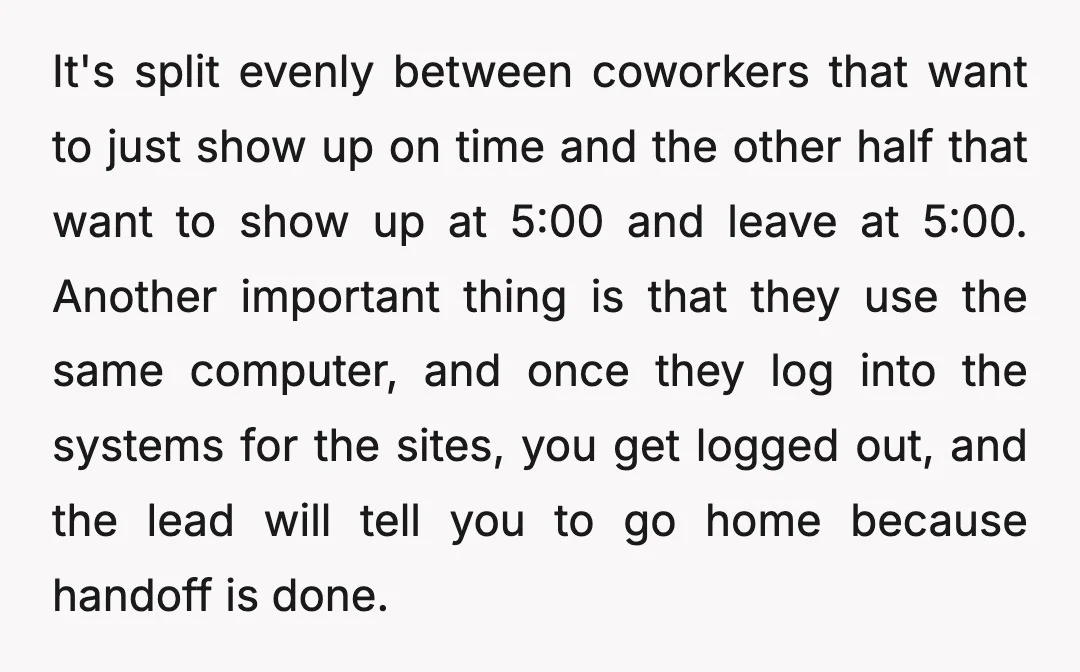 It's split evenly between coworkers that want to just show up on time and the other half that want to show up at 5:00 and leave at 5:00. Another important...