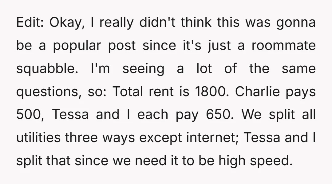 Edit: Okay, I really didn't think this was gonna be a popular post since it's just a roommate squabble. I'm seeing a lot of the same questions, so: Total rent...