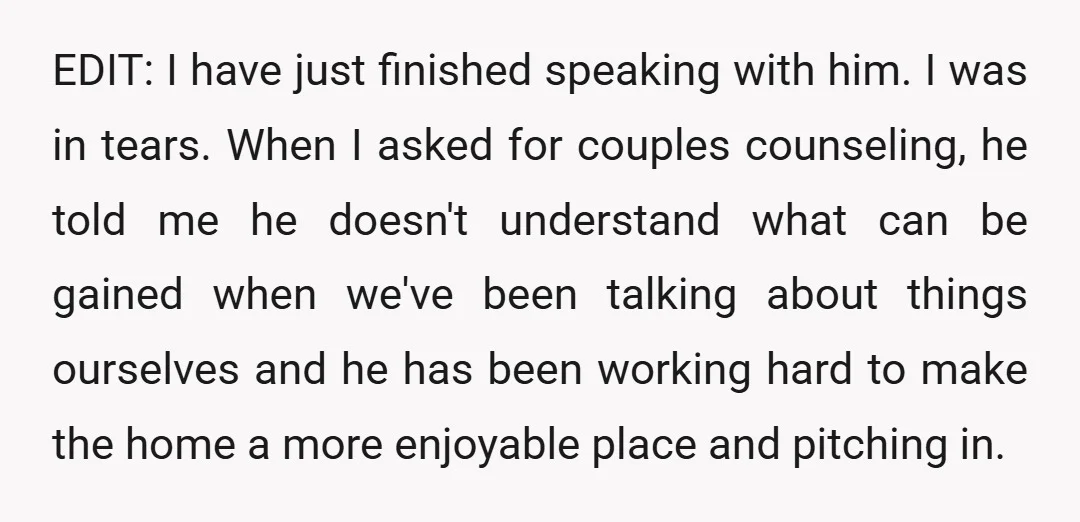 EDIT: I have just finished speaking with him. I was in tears. When I asked for couples counseling, he told me he doesn't understand what can be gained when we've...