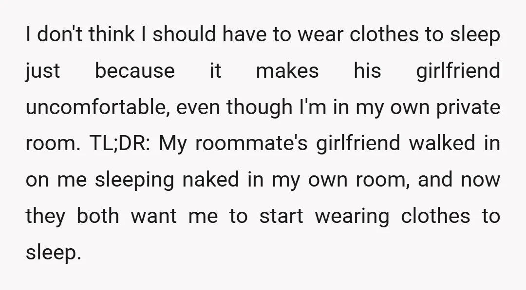 I don't think I should have to wear clothes to sleep just because it makes his girlfriend uncomfortable, even though I'm in my own private room. TL;DR: My roommate's girlfriend...