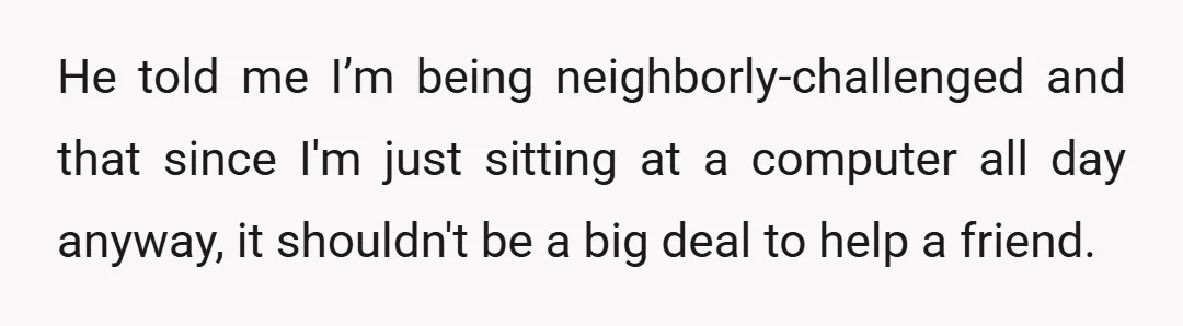 He told me I’m being neighborly-challenged and that since I'm just sitting at a computer all day anyway, it shouldn't be a big deal to help a friend.