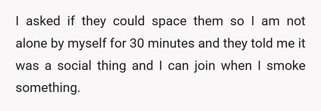 I asked if they could space them so I am not alone by myself for 30 minutes and they told me it was a social thing and I can join...