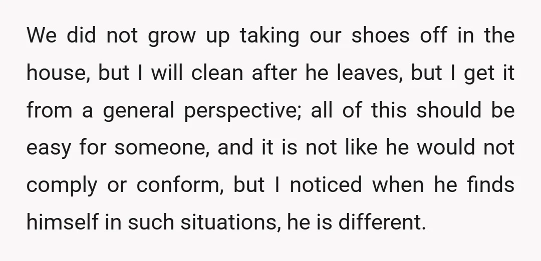 We did not grow up taking our shoes off in the house, but I will clean after he leaves, but I get it from a general perspective; all of this...