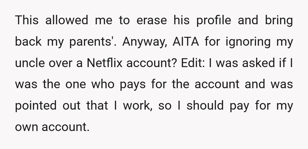 This allowed me to erase his profile and bring back my parents'. Anyway, AITA for ignoring my uncle over a Netflix account? Edit: I was asked if I was the...