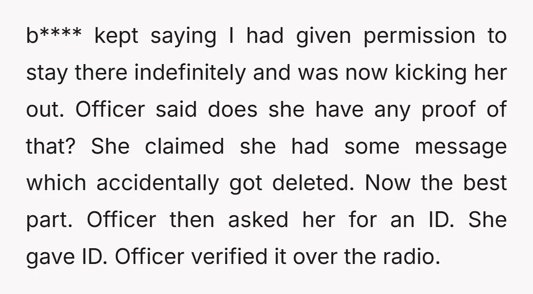 b**** kept saying I had given permission to stay there indefinitely and was now kicking her out. Officer said does she have any proof of that? She claimed she had...