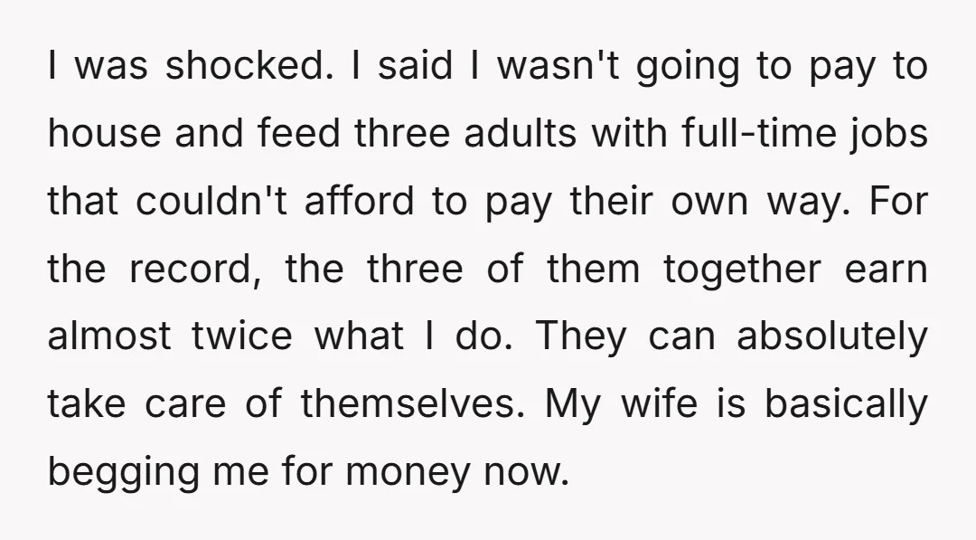 I was shocked. I said I wasn't going to pay to house and feed three adults with full-time jobs that couldn't afford to pay their own way. For the record,...