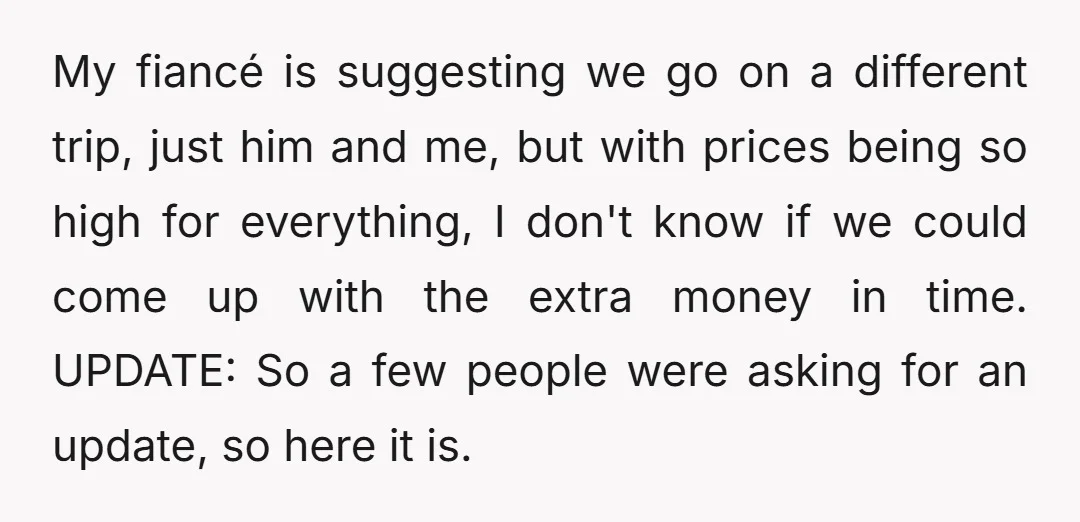 My fiancé is suggesting we go on a different trip, just him and me, but with prices being so high for everything, I don't know if we could come up...