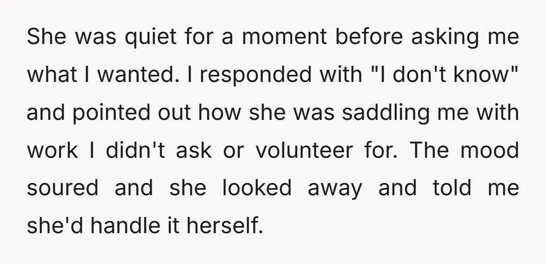 She was quiet for a moment before asking me what I wanted. I responded with "I don't know" and pointed out how she was saddling me with work I didn't...