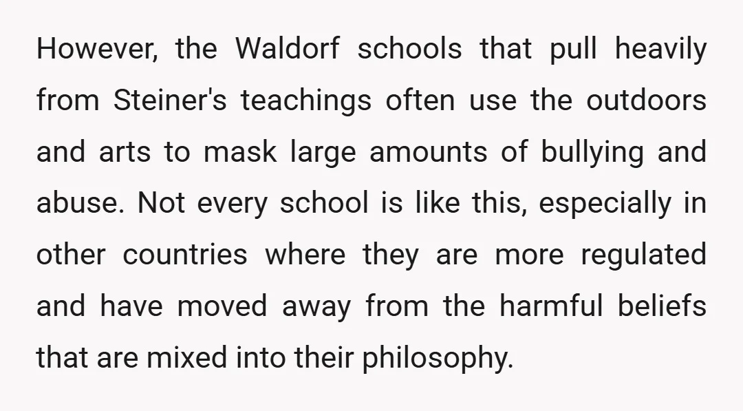 However, the Waldorf schools that pull heavily from Steiner's teachings often use the outdoors and arts to mask large amounts of bullying and abuse. Not every school is like this,...