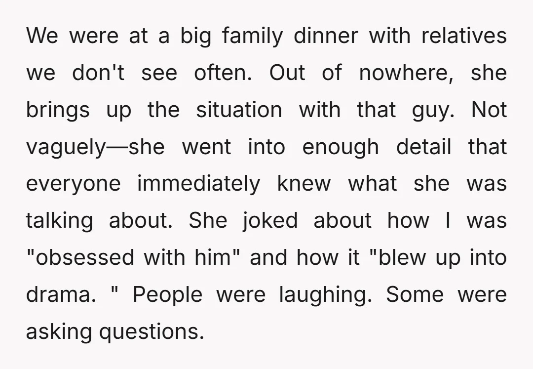 We were at a big family dinner with relatives we don't see often. Out of nowhere, she brings up the situation with that guy. Not vaguely—she went into enough detail...
