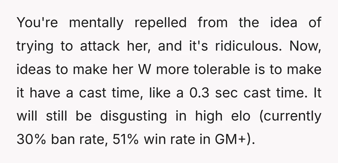You're mentally repelled from the idea of trying to attack her, and it's ridiculous. Now, ideas to make her W more tolerable is to make it have a cast time,...