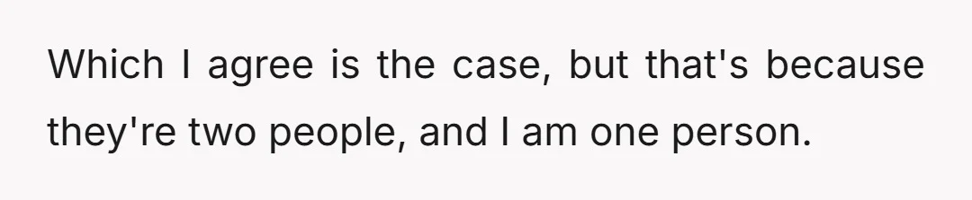 Which I agree is the case, but that's because they're two people, and I am one person.
