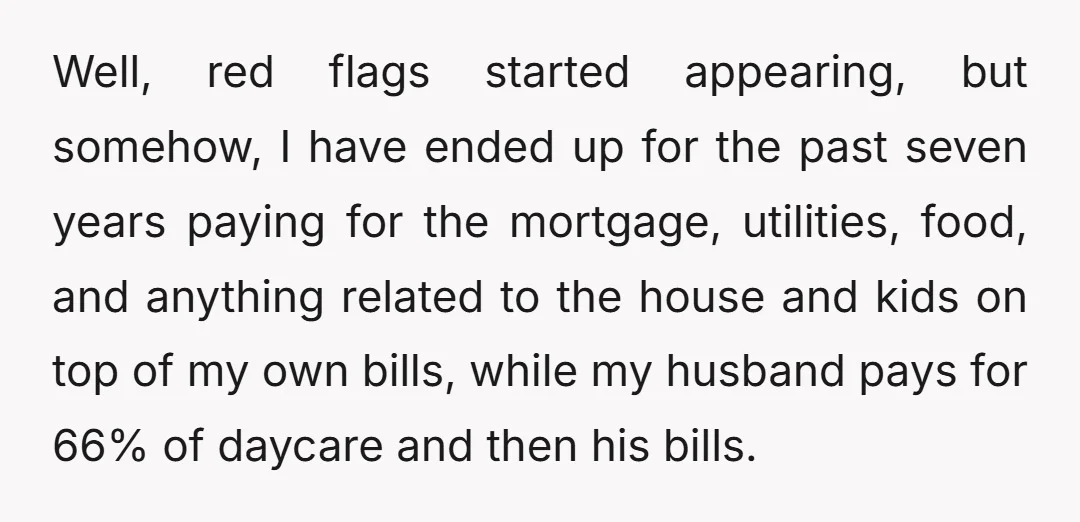 Well, red flags started appearing, but somehow, I have ended up for the past seven years paying for the mortgage, utilities, food, and anything related to the house and kids...