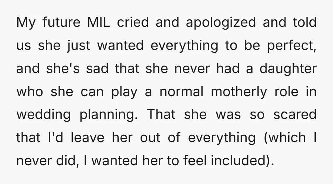 My future MIL cried and apologized and told us she just wanted everything to be perfect, and she's sad that she never had a daughter who she can play a...