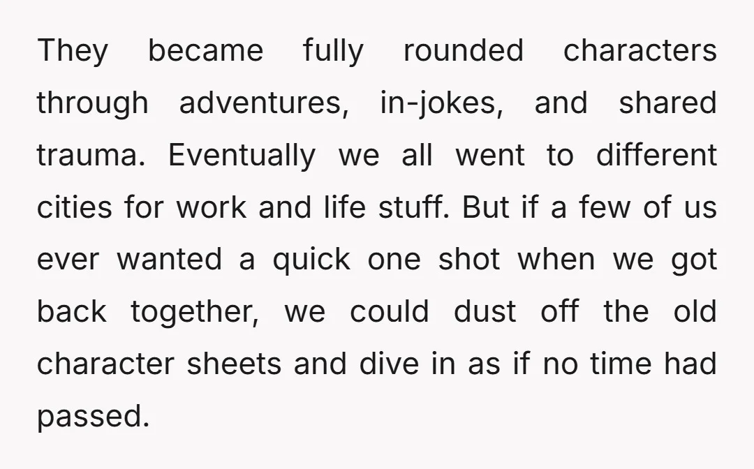 They became fully rounded characters through adventures, in-jokes, and shared trauma. Eventually we all went to different cities for work and life stuff. But if a few of us ever...