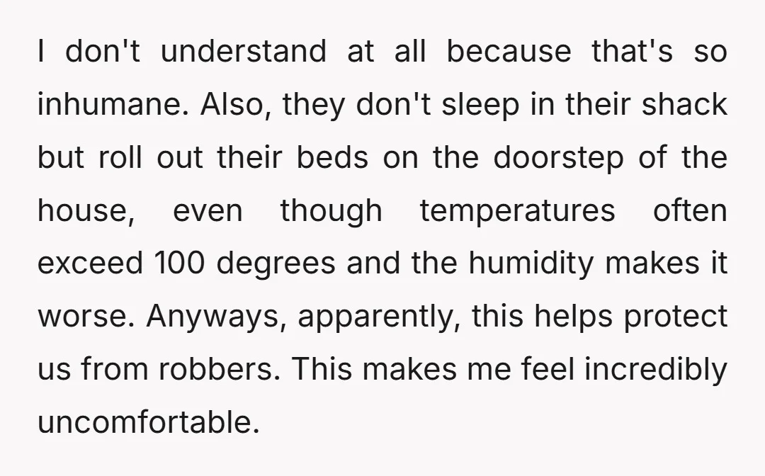 I don't understand at all because that's so inhumane. Also, they don't sleep in their shack but roll out their beds on the doorstep of the house, even though temperatures...