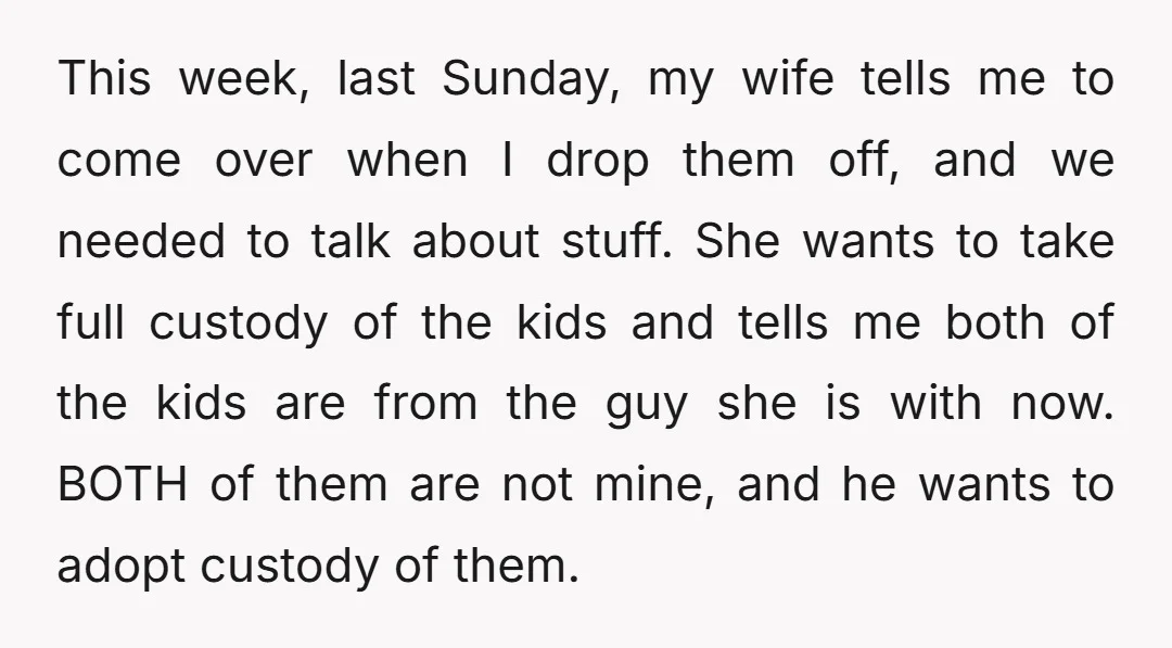 This week, last Sunday, my wife tells me to come over when I drop them off, and we needed to talk about stuff. She wants to take full custody of...