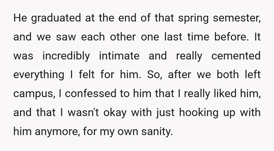 He graduated at the end of that spring semester, and we saw each other one last time before. It was incredibly intimate and really cemented everything I felt for him....