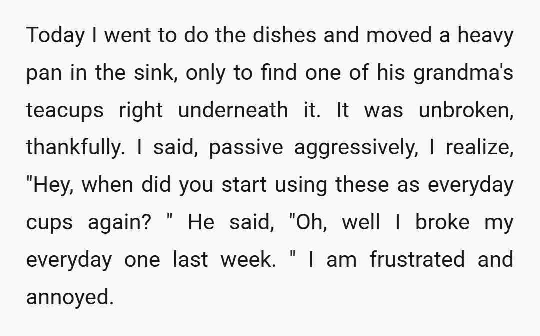 Today I went to do the dishes and moved a heavy pan in the sink, only to find one of his grandma's teacups right underneath it. It was unbroken, thankfully....