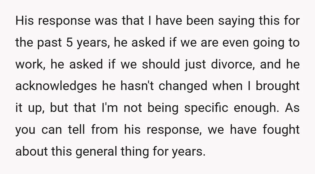 His response was that I have been saying this for the past 5 years, he asked if we are even going to work, he asked if we should just divorce,...