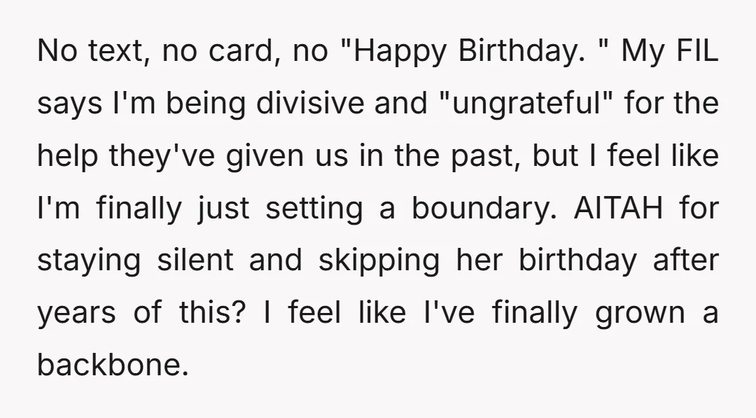 No text, no card, no "Happy Birthday. " My FIL says I'm being divisive and "ungrateful" for the help they've given us in the past, but I feel like I'm...