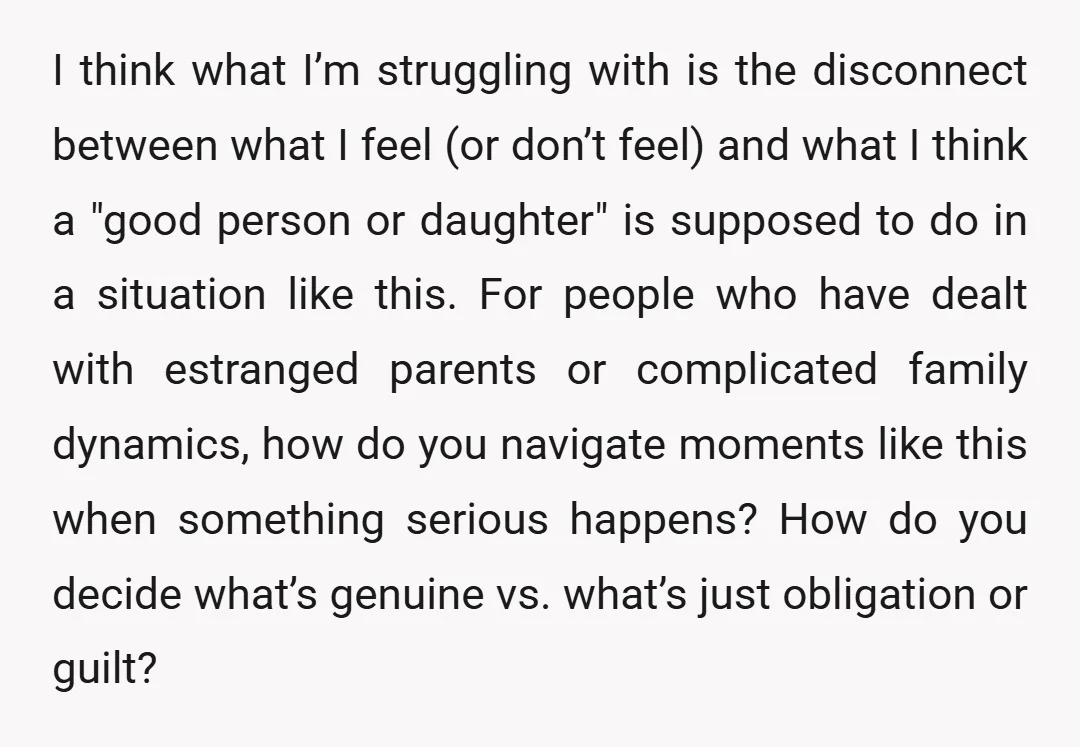 I think what I’m struggling with is the disconnect between what I feel (or don’t feel) and what I think a "good person or daughter" is supposed to do in...
