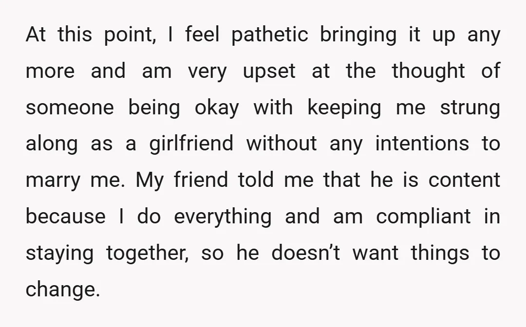 At this point, I feel pathetic bringing it up any more and am very upset at the thought of someone being okay with keeping me strung along as a girlfriend...